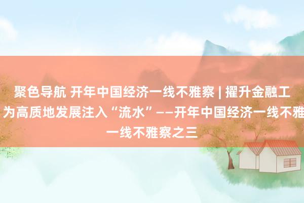 聚色导航 开年中国经济一线不雅察 | 擢升金融工作质效 为高质地发展注入“流水”——开年中国经济一线不雅察之三