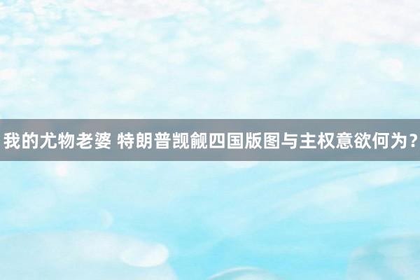 我的尤物老婆 特朗普觊觎四国版图与主权意欲何为？