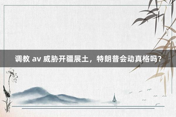 调教 av 威胁开疆展土，特朗普会动真格吗？