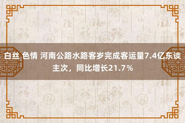 白丝 色情 河南公路水路客岁完成客运量7.4亿东谈主次，同比增长21.7％