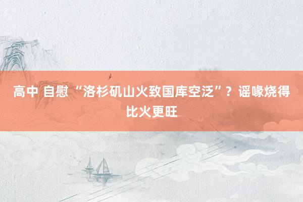 高中 自慰 “洛杉矶山火致国库空泛”？谣喙烧得比火更旺