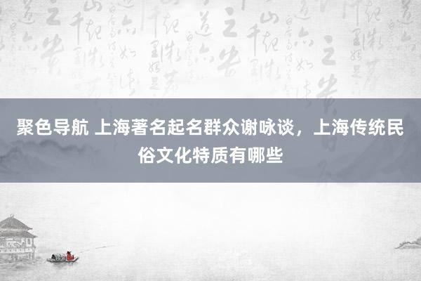 聚色导航 上海著名起名群众谢咏谈，上海传统民俗文化特质有哪些