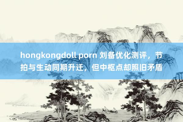 hongkongdoll porn 刘备优化测评，节拍与生动同期升迁，但中枢点却照旧矛盾