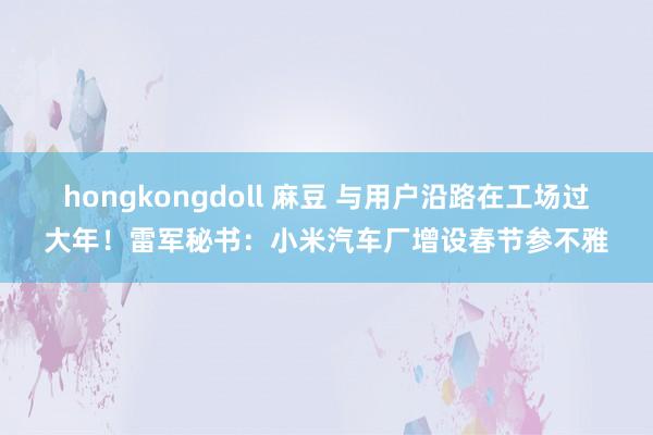 hongkongdoll 麻豆 与用户沿路在工场过大年！雷军秘书：小米汽车厂增设春节参不雅