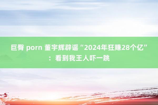 巨臀 porn 董宇辉辟谣“2024年狂赚28个亿”：看到我王人吓一跳