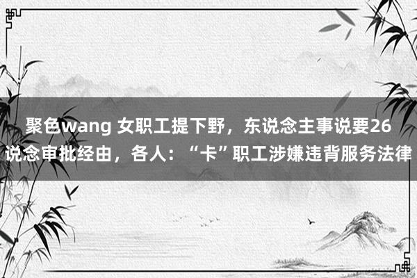 聚色wang 女职工提下野，东说念主事说要26说念审批经由，各人：“卡”职工涉嫌违背服务法律