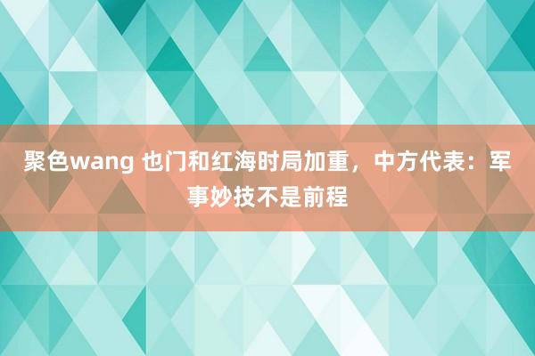 聚色wang 也门和红海时局加重，中方代表：军事妙技不是前程