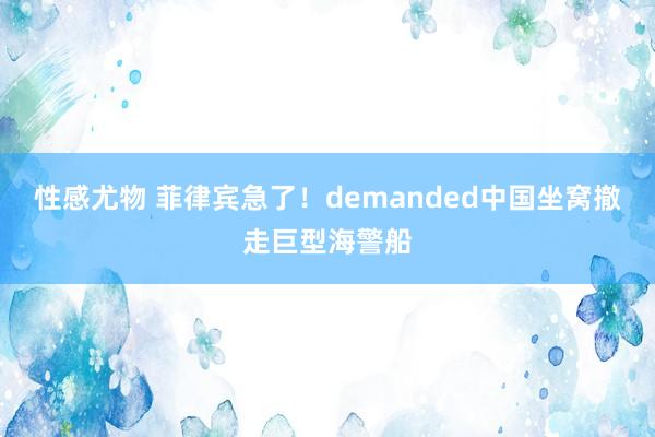 性感尤物 菲律宾急了！demanded中国坐窝撤走巨型海警船