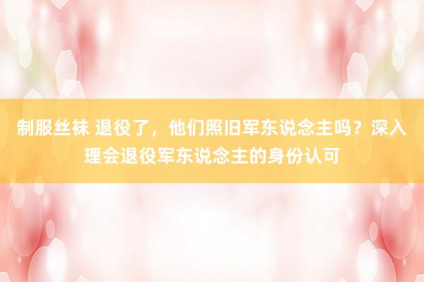 制服丝袜 退役了，他们照旧军东说念主吗？深入理会退役军东说念主的身份认可