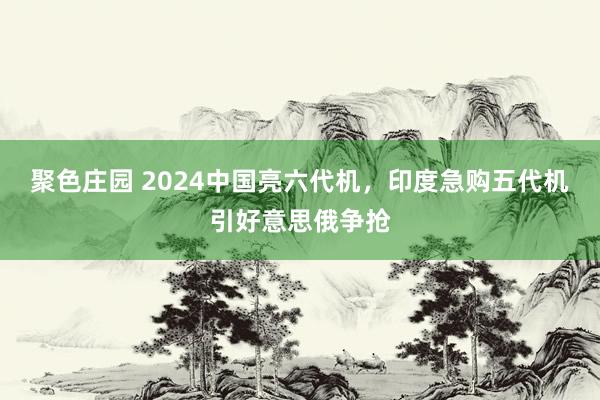 聚色庄园 2024中国亮六代机，印度急购五代机引好意思俄争抢