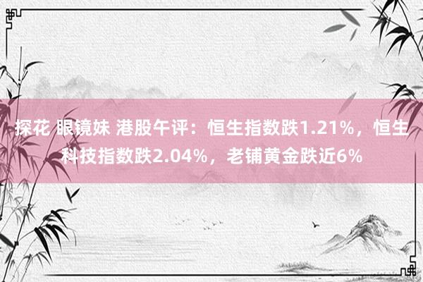 探花 眼镜妹 港股午评：恒生指数跌1.21%，恒生科技指数跌2.04%，老铺黄金跌近6%