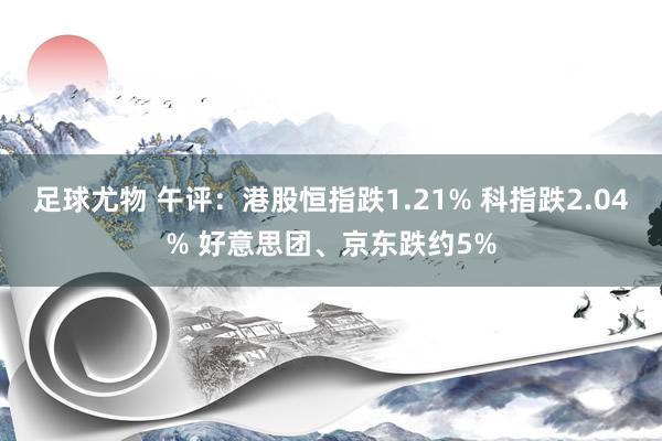 足球尤物 午评：港股恒指跌1.21% 科指跌2.04% 好意思团、京东跌约5%